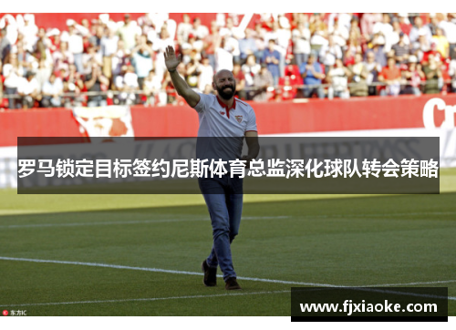 罗马锁定目标签约尼斯体育总监深化球队转会策略 罗马锁定目标签约尼斯体育总监深化球队转会策略