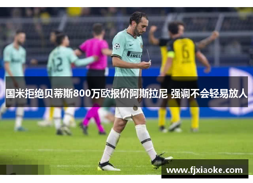 国米拒绝贝蒂斯800万欧报价阿斯拉尼 强调不会轻易放人 国米拒绝贝蒂斯800万欧报价阿斯拉尼 强调不会轻易放人